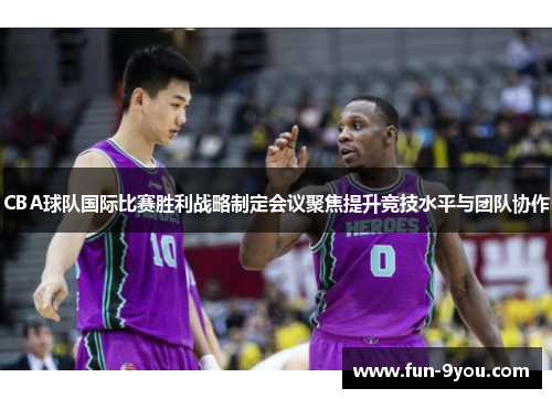 CBA球队国际比赛胜利战略制定会议聚焦提升竞技水平与团队协作