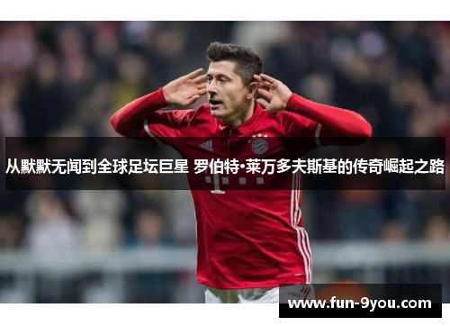 从默默无闻到全球足坛巨星 罗伯特·莱万多夫斯基的传奇崛起之路