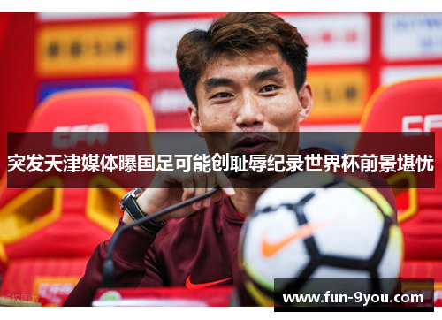 突发天津媒体曝国足可能创耻辱纪录世界杯前景堪忧
