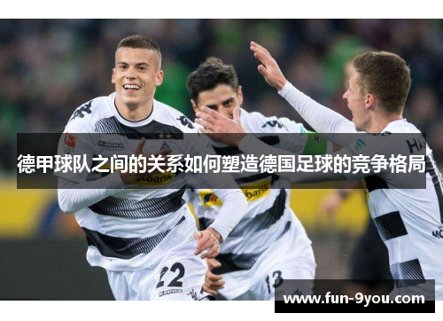 德甲球队之间的关系如何塑造德国足球的竞争格局