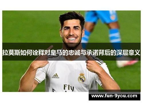 拉莫斯如何诠释对皇马的忠诚与承诺背后的深层意义