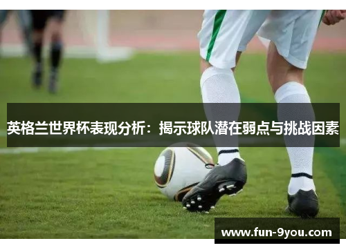 英格兰世界杯表现分析：揭示球队潜在弱点与挑战因素